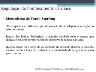 Regulação do bombeamento cardíaco
• Mecanismo de Frank-Starling
- É a capacidade intrínseca que do coração de se adaptar a variação do
retorno venoso;
- Dentro dos limites fisiológicos, o coração bombeia todo o sangue que
chega até ele, sem permitir acúmulo excessivo de sangue nas veias;
- Quanto maior for a força de estiramento do músculo durante a diástole,
maiores serão a força de contração e a quantidade de sangue bombeado
para o corpo.
(GUYTON; HALL, 2008; PALOMO, 2007; SMELTZER; BARE, 2012)
 