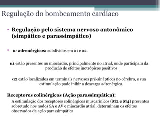 Regulação do bombeamento cardíaco
• Regulação pelo sistema nervoso autonômico
(simpático e parassimpático)
• α- adrenérgicos: subdividos em α1 e α2.
α1 estão presentes no miocárdio, principalmente no atrial, onde participam da
produção de efeitos inotrópicos positivos
α2 estão localizados em terminais nervosos pré-sinápticos no cérebro, e sua
estimulação pode inibir a descarga adrenérgica.
Receptores colinérgicos (Ação parassimpática):
A estimulação dos receptores colinérgicos muscarínicos (M2 e M4) presentes
sobretudo nos nodos SA e AV e miocárdio atrial, determinam os efeitos
observados da ação parassimpática.
 