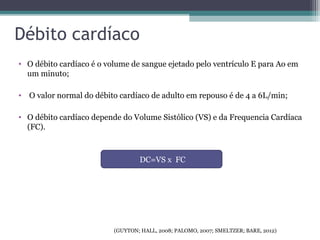 Débito cardíaco
• O débito cardíaco é o volume de sangue ejetado pelo ventrículo E para Ao em
um minuto;
• O valor normal do débito cardíaco de adulto em repouso é de 4 a 6L/min;
• O débito cardíaco depende do Volume Sistólico (VS) e da Frequencia Cardíaca
(FC).
DC=VS x FC
(GUYTON; HALL, 2008; PALOMO, 2007; SMELTZER; BARE, 2012)
 