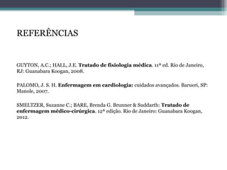 REFERÊNCIAS
GUYTON, A.C.; HALL, J.E. Tratado de fisiologia médica. 11ª ed. Rio de Janeiro,
RJ: Guanabara Koogan, 2008.
PALOMO, J. S. H. Enfermagem em cardiologia: cuidados avançados. Barueri, SP:
Manole, 2007.
SMELTZER, Suzanne C.; BARE, Brenda G. Brunner & Suddarth: Tratado de
enfermagem médico-cirúrgica. 12ª edição. Rio de Janeiro: Guanabara Koogan,
2012.
 