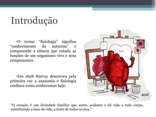 Introdução
•O termo “fisiologia” significa
“conhecimento da natureza” e
compreende a ciência que estuda as
funções de um organismo vivo e seus
componentes.
•Em 1628 Harvey descreveu pela
primeira vez a anatomia e fisiologia
cardíaca como conhecemos hoje.
“O coração é um divindade familiar que nutre, acalenta e dá vida a todo corpo,
constituindo a base da vida, a fonte de todos os atos.”
 