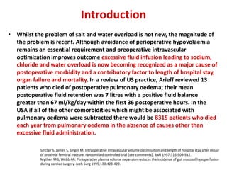 Introduction
• Whilst the problem of salt and water overload is not new, the magnitude of
the problem is recent. Although avoidance of perioperative hypovolaemia
remains an essential requirement and preoperative intravascular
optimization improves outcome excessive fluid infusion leading to sodium,
chloride and water overload is now becoming recognized as a major cause of
postoperative morbidity and a contributory factor to length of hospital stay,
organ failure and mortality. In a review of US practice, Arieff reviewed 13
patients who died of postoperative pulmonary oedema; their mean
postoperative fluid retention was 7 litres with a positive fluid balance
greater than 67 ml/kg/day within the first 36 postoperative hours. In the
USA if all of the other comorbidities which might be associated with
pulmonary oedema were subtracted there would be 8315 patients who died
each year from pulmonary oedema in the absence of causes other than
excessive fluid administration.
Sinclair S, James S, Singer M. Intraoperative intravascular volume optimisation and length of hospital stay after repair
of proximal femoral fracture: randomised controlled trial [see comments]. BMJ 1997;315:909-912.
Mythen MG, Webb AR. Perioperative plasma volume expansion reduces the incidence of gut mucosal hypoperfusion
during cardiac surgery. Arch Surg 1995;130:423-429.
 