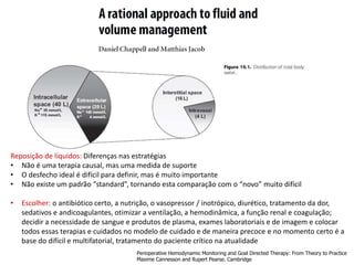 Reposição de líquidos: Diferenças nas estratégias
• Não é uma terapia causal, mas uma medida de suporte
• O desfecho ideal é difícil para definir, mas é muito importante
• Não existe um padrão “standard”, tornando esta comparação com o “novo” muito difícil
• Escolher: o antibiótico certo, a nutrição, o vasopressor / inotrópico, diurético, tratamento da dor,
sedativos e andicoagulantes, otimizar a ventilação, a hemodinâmica, a função renal e coagulação;
decidir a necessidade de sangue e produtos de plasma, exames laboratoriais e de imagem e colocar
todos essas terapias e cuidados no modelo de cuidado e de maneira precoce e no momento certo é a
base do difícil e multifatorial, tratamento do paciente crítico na atualidade
Perioperative Hemodynamic Monitoring and Goal Directed Therapy: From Theory to Practice
Maxime Cannesson and Rupert Pearse. Cambridge
 