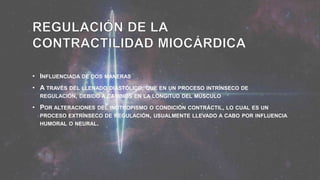 • INFLUENCIADA DE DOS MANERAS
• A TRAVÉS DEL LLENADO DIASTÓLICO, QUE EN UN PROCESO INTRÍNSECO DE
REGULACIÓN, DEBIDO A CAMBIOS EN LA LONGITUD DEL MÚSCULO
• POR ALTERACIONES DEL INOTROPISMO O CONDICIÓN CONTRÁCTIL, LO CUAL ES UN
PROCESO EXTRÍNSECO DE REGULACIÓN, USUALMENTE LLEVADO A CABO POR INFLUENCIA
HUMORAL O NEURAL.
 