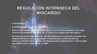 • 3 MECANISMOS:
• LLENADO DIASTÓLICO (LEY DE STARLING).
• EFECTO DEL INTERVALO–ESTIRAMIENTO. ÉSTE ES UN FACTOR INTRÍNSECO QUE PUEDE
PRODUCIR INCREMENTO TEMPORAL DE LA FUERZA DE CONTRACCIÓN MIOCÁRDICA
• AUTORREGULACIÓN HOMEOMÉTRICA. UN INCREMENTO EN LA POSCARGA CAUSARÁ UNA
DISMINUCIÓN EN LA FUERZA, VELOCIDAD Y DURACIÓN DE LA CONTRACCIÓN DEL
MÚSCULO CARDIACO ESTO ES UNA “AUTORREGULACIÓN HOMEOMÉTRICA “PUES OCURRE
SIN CAMBIOS EN LA LONGITUD DE LA FIBRA
 