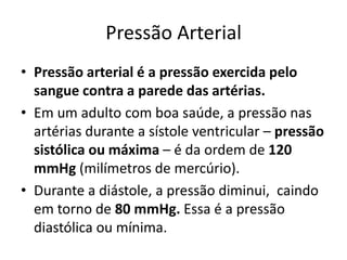 Pressão Arterial
• Pressão arterial é a pressão exercida pelo
  sangue contra a parede das artérias.
• Em um adulto com boa saúde, a pressão nas
  artérias durante a sístole ventricular – pressão
  sistólica ou máxima – é da ordem de 120
  mmHg (milímetros de mercúrio).
• Durante a diástole, a pressão diminui, caindo
  em torno de 80 mmHg. Essa é a pressão
  diastólica ou mínima.
 