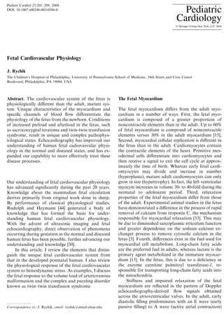 Fetal Cardiovascular Physiology
J. Rychik
The Children’s Hospital of Philadelphia, University of Pennsylvania School of Medicine, 34th Street and Civic Center
Boulevard, Philadelphia, PA 19004, USA
Abstract. The cardiovascular system of the fetus is
physiologically diﬀerent than the adult, mature sys-
tem. Unique characteristics of the myocardium and
speciﬁc channels of blood ﬂow diﬀerentitate the
physiology of the fetus from the newborn. Conditions
of increased preload and afterload in the fetus, such
as sacrococcygeal teratoma and twin-twin transfusion
syndrome, result in unique and complex pathophys-
iological states. Echocardiography has improved our
understanding of human fetal cadiovasvular physi-
ology in the normal and diseased states, and has ex-
panded our capability to more eﬀectively treat these
disease processes.
Our understanding of fetal cardiovascular physiology
has advanced signiﬁcantly during the past 20 years.
Knowledge about the mammalian fetal circulation
derives primarily from original work done in sheep.
By performance of classical physiological studies,
Rudolph and Heymann [44] generated a body of
knowledge that has formed the basis for under-
standing human fetal cardiovascular physiology.
With the advent of ultrasonic imaging and fetal
echocardiography, direct observation of phenomena
occurring during gestation in the normal and diseased
human fetus has been possible, further advancing our
understanding and knowledge [30].
In this article, I review the elements that distin-
guish the unique fetal cardiovascular system from
that in the developed postnatal human. I also review
the physiological response of the fetal cardiovascular
system to hemodynamic stress. As examples, I discuss
the fetal response to the volume load of arteriovenous
malformation and the complex and puzzling disorder
known as twin–twin transfusion syndrome.
The Fetal Myocardium
The fetal myocardium diﬀers from the adult myo-
cardium in a number of ways. First, the fetal myo-
cardium is composed of a greater proportion of
noncontractile elements than in the adult. Up to 60%
of fetal myocardium is composed of noncontractile
elements versus 30% in the adult myocardium [15],
Second, myocardial cellular replication is diﬀerent in
the fetus than in the adult. Cardiomyocytes contain
the contractile elements of the heart. Primitive mes-
odermal cells diﬀerentiate into cardiomyocytes and
then receive a signal to exit the cell cycle at approx-
imately the time of birth. Whereas early fetal cardi-
omyocytes may divide and increase in number
(hyperplasia), mature adult cardiomyocytes can only
grow in size (hypertrophy). In fact, the left ventricular
myocyte increases in volume 30- to 40-fold during the
neonatal to adolescent period. Third, relaxation
properties of the fetal myocardium diﬀer from those
of the adult. Experimental animal studies in the fetus
have demonstrated a diﬀerence in the process of rapid
removal of calcium from troponin C, the mechanism
responsible for myocardial relaxation [33]. This may
be due to diminished sarcoplasmic reticulum function
and greater dependence on the sodium–calcium ex-
changer process to remove cytosolic calcium in the
fetus [3]. Fourth, diﬀerences exist in the fuel used for
myocardial cell metabolism. Long-chain fatty acids
are the preferred fuel in adults, whereas lactate is the
primary agent metabolized in the immature myocar-
dium [13]. In the fetus, this is due to a deﬁciency in
the enzyme carnitine palmitoyl transferase-1, re-
sponsible for transporting long-chain fatty acids into
the mitochondria.
Stiﬀness and impaired relaxation of the fetal
myocardium are reﬂected in the pattern of Doppler
echocardiography-derived ﬂow signals obtained
across the atrioventricular valves. In the adult, early
diastolic ﬁlling predominates with an E wave (early
passive ﬁlling) to A wave (active atrial contraction)Correspondence to: J. Rychik, email: rychik@email.chop.edu
Pediatr Cardiol 25:201–209, 2004
DOI: 10.1007/s00246-003-0586-0
 