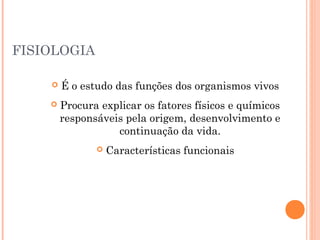 FISIOLOGIA
 É o estudo das funções dos organismos vivos
 Procura explicar os fatores físicos e químicos
responsáveis pela origem, desenvolvimento e
continuação da vida.
 Características funcionais
 