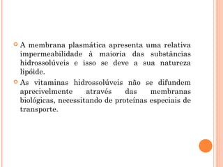  A membrana plasmática apresenta uma relativa
impermeabilidade à maioria das substâncias
hidrossolúveis e isso se deve a sua natureza
lipóide.
 As vitaminas hidrossolúveis não se difundem
aprecivelmente através das membranas
biológicas, necessitando de proteínas especiais de
transporte.
 