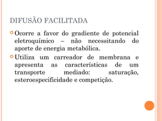 DIFUSÃO FACILITADA
 Ocorre a favor do gradiente de potencial
eletroquímico – não necessitando do
aporte de energia metabólica.
 Utiliza um carreador de membrana e
apresenta as características de um
transporte mediado: saturação,
esteroespecificidade e competição.
 