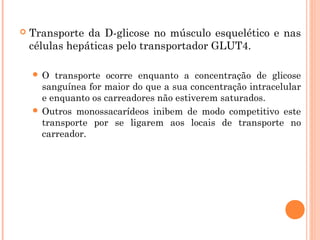  Transporte da D-glicose no músculo esquelético e nas
células hepáticas pelo transportador GLUT4.
 O transporte ocorre enquanto a concentração de glicose
sanguínea for maior do que a sua concentração intracelular
e enquanto os carreadores não estiverem saturados.
 Outros monossacarídeos inibem de modo competitivo este
transporte por se ligarem aos locais de transporte no
carreador.
 