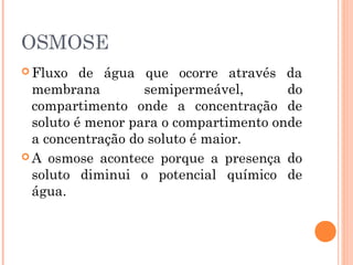 OSMOSE
 Fluxo de água que ocorre através da
membrana semipermeável, do
compartimento onde a concentração de
soluto é menor para o compartimento onde
a concentração do soluto é maior.
 A osmose acontece porque a presença do
soluto diminui o potencial químico de
água.
 