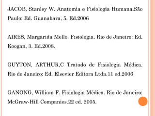 JACOB, Stanley W. Anatomia e Fisiologia Humana.São
Paulo: Ed. Guanabara, 5. Ed.2006
AIRES, Margarida Mello. Fisiologia. Rio de Janeiro: Ed.
Koogan, 3. Ed.2008.
GUYTON, ARTHUR,C Tratado de Fisiologia Médica.
Rio de Janeiro: Ed. Elsevier Editora Ltda.11 ed.2006
GANONG, William F. Fisiologia Médica. Rio de Janeiro:
McGraw-Hill Companies.22 ed. 2005.
 