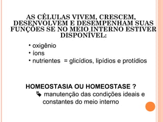 AS CÉLULAS VIVEM, CRESCEM,
DESENVOLVEM E DESEMPENHAM SUAS
FUNÇÕES SE NO MEIO INTERNO ESTIVER
DISPONÍVEL:
HOMEOSTASIA OU HOMEOSTASE ?
 manutenção das condições ideais e
constantes do meio interno
• oxigênio
• íons
• nutrientes = glicídios, lipídios e protídios
 