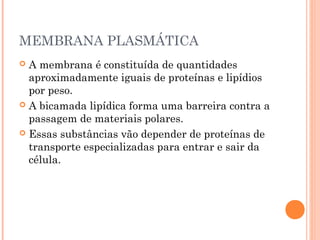 MEMBRANA PLASMÁTICA
 A membrana é constituída de quantidades
aproximadamente iguais de proteínas e lipídios
por peso.
 A bicamada lipídica forma uma barreira contra a
passagem de materiais polares.
 Essas substâncias vão depender de proteínas de
transporte especializadas para entrar e sair da
célula.
 