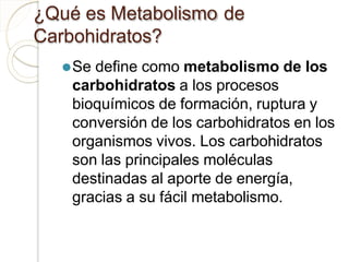 ¿Qué es Metabolismo de
Carbohidratos?
⚫Se define como metabolismo de los
carbohidratos a los procesos
bioquímicos de formación, ruptura y
conversión de los carbohidratos en los
organismos vivos. Los carbohidratos
son las principales moléculas
destinadas al aporte de energía,
gracias a su fácil metabolismo.
 