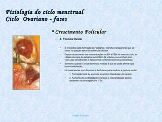 Fisiologia do ciclo menstrual Ciclo  Ovariano - fases Crescimento Folicular 3. Postura Ovular È precedida pela formação do “estigma”, mancha transparente que se forma na porção apical da saliência folicular Depois do aumento das concentrações do LH e FSH no meio do ciclo, as células da zona do estigma aumentam de volume e se enchem com vesículas semelhantes a lisossomos contendo enzimas proteolíticas; Somente quando o óvulo termina a meiose é que se pode afirmar que houve maturação.; Há duas teorias que disputam o fenômeno para explicar a postura ovular: 1. Formação local de enzimas levando à dissolução da parede; 2. Aumento da contratilidade ovariana: a rotura folicular parece depender da prostaglandina  F2 α Chirlei A Ferreira 