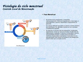 Fisiologia do ciclo menstrual Controle Local da Menstruação Fase Menstrual No primeiro dia do sangramento, o endométrio macroscopicamente, mostra-se congestionado e hemorrágico. A hemorragia filtra o estroma, fragmentado e desprendendo as glândulas.  Há  extensa infiltração leucocitária no estroma, trombos de fibrina são identificados e as  glândulas mostram-se com a secreção completamente esgotada. No segundo e no terceiro dias de sangramento, as alterações degenerativas  tornam-se mais pronunciadas. As glândulas são fragmentadas e colabadas. O estroma é condensado e varia em sua propriedade tintoriais. O núcleo torna-se picnótico e a membrana citoplasmática imperceptível. A esta altura há uma desorganização muito intensa da arquitetura e da citologia para poder-se dizer que a ovulação ocorreu. Chirlei A Ferreira 
