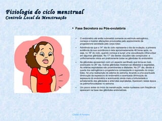 Fisiologia do ciclo menstrual Controle Local da Menstruação Fase Secretora ou Pós-ovulatória O endométrio até então submetido somente ao estímulo estrogênico, começa a mostrar alterações provocadas pelo aparecimento da progesterona secretada pelo corpo lúteo. Admitindo-se que o 14° dia do ciclo representa o dia da ovulação, a primeira evidência da sua ocorrência é vista aproximadamente 48 horas após, ou seja, no 16° do ciclo, quando começa a surgir uma vacuolização infranuclear em algumas glândulas. No 17° dia destes vacuólos são conspículos  e uniformemente vistos em praticamente todas as glândulas do endométrio.  As glândulas apresentam com um aspecto serrilhado que torna-se mais acentuado no 26° dia. Outras glândulas mostram-se dilatadas e esgotadas. As artérias espiraladas são proeminentes e dilatadas. No 27° dia, devido á queda dos estrogênios e progesterona conseqüente à regressão do corpo lúteo, há uma reabsorção do edema do estroma, levando a uma acentuada diminuição da espessura do endométrio e acentuada diminuição da espessura do endométrio e acentuando ainda mais a tortuosidade e achatamento das glândulas e arteríolas espiraladas. Aparecem nesse época os polimorfonucleares no estroma.  Um pouco antes do início da menstruação, restos nucleares com freqüência aparecem na base das glândulas endometriais. Chirlei A Ferreira 