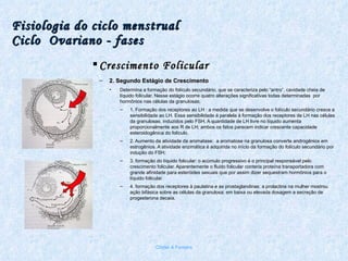 Fisiologia do ciclo menstrual Ciclo  Ovariano - fases Crescimento Folicular 2. Segundo Estágio de Crescimento  Determina a formação do folículo secundário, que se caracteriza pelo “antro”, cavidade cheia de líquido folicular. Nesse estágio ocorre quatro alterações significativas todas determinadas  por hormônios nas células da granulosas; 1. Formação dos receptores ao LH : a medida que se desenvolve o folículo secundário cresce a sensibilidade ao LH. Essa sensibilidade é paralela á formação dos receptores de LH nas células da granulosas, induzidos pelo FSH. A quantidade de LH livre no líquido aumenta proporcionalmente aos R de LH; ambos os fatos parecem indicar crescente capacidade esteroidogênica do folículo. 2. Aumento da atividade da aromatase:  a aromatose na granulosa converte androgênios em estrogênios. A atividade enzimática é adquirida no início da formação do folículo secundário por indução do FSH; 3. formação do líquido folicular: o acúmulo progressivo é o principal responsável pelo crescimento folicular. Aparentemente o fluido folicular conteria proteína transportadora com grande afinidade para esteróides sexuais que por assim dizer sequestram hormônios para o líquido folicular. 4. formação dos receptores à paulatina e as prostaglandinas: a prolactina na mulher mostrou ação bifásica sobre as células da granulosa: em baixa ou elevada dosagem a secreção de progesterona decaía. Chirlei A Ferreira 