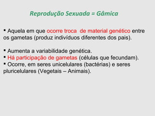  Aquela em que ocorre troca de material genético entre
os gametas (produz indivíduos diferentes dos pais).
 Aumenta a variabilidade genética.
 Há participação de gametas (células que fecundam).
 Ocorre, em seres unicelulares (bactérias) e seres
pluricelulares (Vegetais – Animais).
Reprodução Sexuada = Gâmica
 