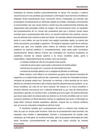 Neurociências
Julho/2010 Pág. 91
analisadas de maneira analítica concomitantemente no tempo. Por exemplo, o sistema
visual funciona em vias paralelas que processam a informação neural de forma simultânea e
integrada. Sinais representando cores, movimento, forma e localização, por exemplo, são
processados simultaneamente em diferentes regiões do encéfalo. Atividades concomitantes
(e sincronizadas) nas vias visuais dorsal e ventral (que são anatomicamente distintas) são
responsáveis pela percepção unitária da imagem. No funcionamento serial, os resultados
dos processamentos de um circuito são necessários para que o próximo circuito possa
contribuir para o processamento total. Isto é, um neurônio estimula outro neurônio, que por
sua vez estimula outro neurônio e assim por diante. Um exemplo clássico de processamento
serial é o arco reflexo, em que há produz uma reação involuntária rápida, na maioria das
vezes inconsciente, que protege o organismo. Tal reação é originada a partir de um estímulo
externo que gera uma resposta antes mesmo do indivíduo tomar conhecimento da
existência do estímulo periférico e, conseqüentemente, antes deste poder comandá-la
voluntariamente. Muitos reflexos motores são controlados por neurônios localizados na
substância cinzenta da medula espinhal e do tronco encefálico (bulbo, ponte e
mesencéfalo), independentemente da vontade, como por exemplo:
• a retirada imediata da mão de uma panela muito quente;
• extensão da perna após a percussão e estiramento do tendão patelar;
• fechamento da pupila com o aumento da intensidade luminosa;
• aumento da secreção gástrica com a chegada do alimento no estômago.
Desta maneira, o ato reflexo é um mecanismo que gera uma reposta involuntária do
organismo a um determinado estímulo (dor, estiramento, aumento da intensidade luminosa,
variações da pressão arterial etc). Ocorrendo um estímulo, a fibra sensitiva de um nervo
aferente (ou sensitivo) transmite-o até a medula espinhal passando pela raiz posterior, ou ao
tronco encefálico, por meio de um nervo craniano. Na medula ou no tronco encefálico o
neurônio aferente comunica-se com o eferente diretamente ou por meio de interneurônios
associativos, gerando, no neurônio motor, a atividade que leva à ação. Os axônios eferentes
que levam essa ordem da medula (pela raiz anterior) ou do tronco encefálico (por um nervo
craniano) constituem as fibras eferentes motoras ou vegetativas que levam a informação ao
órgão efetor (músculo estriado esquelético, glândula, músculo liso ou músculo cardíaco)
que, por sua vez, executará a resposta ao estímulo inicial.
É importante ressaltar que o processamento serial é a maneira mais simples por
meio da qual um circuito pode funcionar. Este tipo de processamento está envolvido nas
respostas mais simples e estereotipadas. Durante o processamento de funções mais
complexas, de modo geral, os circuitos envolvidos, além de processar informações de modo
serial, funcionam concomitantemente em paralelo com outros circuitos de maneira
sincronizada.
 