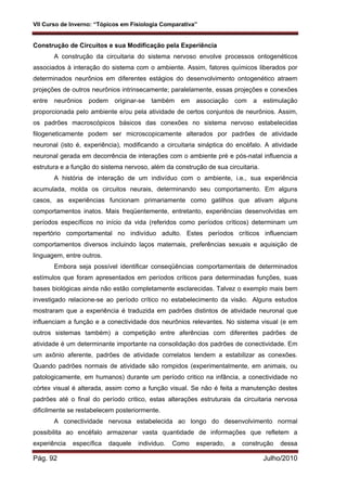 VII Curso de Inverno: “Tópicos em Fisiologia Comparativa”
Pág. 92 Julho/2010
Construção de Circuitos e sua Modificação pela Experiência
A construção da circuitaria do sistema nervoso envolve processos ontogenéticos
associados à interação do sistema com o ambiente. Assim, fatores químicos liberados por
determinados neurônios em diferentes estágios do desenvolvimento ontogenético atraem
projeções de outros neurônios intrinsecamente; paralelamente, essas projeções e conexões
entre neurônios podem originar-se também em associação com a estimulação
proporcionada pelo ambiente e/ou pela atividade de certos conjuntos de neurônios. Assim,
os padrões macroscópicos básicos das conexões no sistema nervoso estabelecidas
filogeneticamente podem ser microscopicamente alterados por padrões de atividade
neuronal (isto é, experiência), modificando a circuitaria sináptica do encéfalo. A atividade
neuronal gerada em decorrência de interações com o ambiente pré e pós-natal influencia a
estrutura e a função do sistema nervoso, além da construção de sua circuitaria.
A história de interação de um indivíduo com o ambiente, i.e., sua experiência
acumulada, molda os circuitos neurais, determinando seu comportamento. Em alguns
casos, as experiências funcionam primariamente como gatilhos que ativam alguns
comportamentos inatos. Mais freqüentemente, entretanto, experiências desenvolvidas em
períodos específicos no início da vida (referidos como períodos críticos) determinam um
repertório comportamental no indivíduo adulto. Estes períodos críticos influenciam
comportamentos diversos incluindo laços maternais, preferências sexuais e aquisição de
linguagem, entre outros.
Embora seja possível identificar conseqüências comportamentais de determinados
estímulos que foram apresentados em períodos críticos para determinadas funções, suas
bases biológicas ainda não estão completamente esclarecidas. Talvez o exemplo mais bem
investigado relacione-se ao período crítico no estabelecimento da visão. Alguns estudos
mostraram que a experiência é traduzida em padrões distintos de atividade neuronal que
influenciam a função e a conectividade dos neurônios relevantes. No sistema visual (e em
outros sistemas também) a competição entre aferências com diferentes padrões de
atividade é um determinante importante na consolidação dos padrões de conectividade. Em
um axônio aferente, padrões de atividade correlatos tendem a estabilizar as conexões.
Quando padrões normais de atividade são rompidos (experimentalmente, em animais, ou
patologicamente, em humanos) durante um período critico na infância, a conectividade no
córtex visual é alterada, assim como a função visual. Se não é feita a manutenção destes
padrões até o final do período critico, estas alterações estruturais da circuitaria nervosa
dificilmente se restabelecem posteriormente.
A conectividade nervosa estabelecida ao longo do desenvolvimento normal
possibilita ao encéfalo armazenar vasta quantidade de informações que refletem a
experiência específica daquele individuo. Como esperado, a construção dessa
 