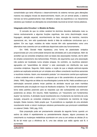 Neurociências
Julho/2010 Pág. 93
conectividade que tanto influencia o desenvolvimento do sistema nervoso gera alterações
maiores nos estágios iniciais de desenvolvimento. Assim, em um animal adulto, o sistema
nervoso se torna gradativamente mais refratário a lições da experiência e os mecanismos
celulares que medeiam as alterações da conectividade neuronal se tornam menos plásticos.
Integração entre Circuitos I: o Modelo de Redes
O conceito de que no córtex cerebral há domínios discretos dedicados mais ou
menos exclusivamente a algumas funções cognitivas, tais como discriminação visual,
linguagem, atenção espacial, reconhecimento de face, retenção de memória, memória
operacional, etc., tem sido questionado devido à falta de evidências conclusivas que o
apóiem. Em seu lugar, modelos de redes neurais têm sido apresentados como uma
alternativa mais coerente com as evidências disponíveis sobre seu funcionamento.
Em 1949, Donald Hebb hipotetizou uma forma de plasticidade sináptica
proporcionada por uma continuidade temporal das atividades pré e pós-sinápticas. Além de
acreditar que as conexões sinápticas eram as bases das associações mentais, ele foi além
do simples conexionismo dos behavioristas. Primeiro, ele argumentou que uma associação
não poderia ser localizada numa simples sinapse. Ao contrário, os neurônios estariam
agrupados em “assembléias de células” e esta associação era distribuída nas suas
conexões sinápticas. Segundo, Hebb rejeitou a noção de que a relação estímulo-reposta
poderia ser explicada somente por um simples arco reflexo conectando neurônios sensoriais
a neurônios motores. Assim, era necessário postular “um mecanismo central que explicasse
o atraso existente entre o estímulo e a resposta que é tão característico do pensamento”
(Hebb, 1949). Seguindo as idéias do neurofisiologista Lorente de Nó, Hebb acreditava que a
estimulação sensorial poderia iniciar padrões de atividade neural que eram mantidas
centralmente pela circulação em loops de feedbacks sinápticos. Tal “atividade reverberante”
torna estes padrões possíveis para as respostas que são subseqüentes aos estímulos
posteriores ao atraso. Em resumo, Hebb hipotetizou um “mecanismo com fundamentos
duplos” da memória. A atividade neural reverberante era o fundamento da memória de curta
duração, enquanto as conexões sinápticas eram o fundamento da memória de longa
duração. Desta maneira, Hebb propôs que: “A persistência ou repetição de uma atividade
reverberante tende a induzir mudanças celulares permanentes que promovem estabilidade
no sistema” (Hebb, 1949, pág. XVII).
Esta proposição pode ser precisamente colocada da seguinte forma: quando um
axônio da célula A repetidamente ou persistentemente dispara, alguns processos de
crescimento ou mudanças metabólicas acontecem em uma ou em ambas as células (A ou
B) de tal modo que a eficiência de A, uma das células que estão agindo sob B, é
aumentada.
 