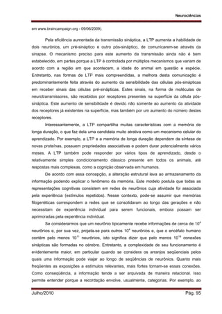 Neurociências
Julho/2010 Pág. 95
em www.braincampaign.org - 09/06/2009).
Pela eficiência aumentada da transmissão sináptica, a LTP aumenta a habilidade de
dois neurônios, um pré-sináptico e outro pós-sináptico, de comunicarem-se através da
sinapse. O mecanismo preciso para este aumento da transmissão ainda não é bem
estabelecido, em partes porque a LTP é controlada por múltiplos mecanismos que variam de
acordo com a região em que acontecem, a idade do animal em questão e espécie.
Entretanto, nas formas de LTP mais compreendidas, a melhora desta comunicação é
predominantemente feita através do aumento da sensibilidade das células pós-sinápticas
em receber sinais das células pré-sinápticas. Estes sinais, na forma de moléculas de
neurotransmissores, são recebidos por receptores presentes na superfície da célula pós-
sináptica. Este aumento de sensibilidade é devido não somente ao aumento da atividade
dos receptores já existentes na superfície, mas também por um aumento do número destes
receptores.
Interessantemente, a LTP compartilha muitas características com a memória de
longa duração, o que faz dela uma candidata muito atrativa como um mecanismo celular do
aprendizado. Por exemplo, a LTP e a memória de longa duração dependem da síntese de
novas proteínas, possuem propriedades associativas e podem durar potencialmente vários
meses. A LTP também pode responder por vários tipos de aprendizado, desde o
relativamente simples condicionamento clássico presente em todos os animais, até
respostas mais complexas, como a cognição observada em humanos.
De acordo com essa concepção, a alteração estrutural leva ao armazenamento da
informação podendo explicar o fenômeno da memória. Este modelo postula que todas as
representações cognitivas consistem em redes de neurônios cuja atividade foi associada
pela experiência (estímulos repetidos). Nesse contexto, pode-se assumir que memórias
filogenéticas correspondem a redes que se consolidaram ao longo das gerações e não
necessitam de experiência individual para serem funcionais, embora possam ser
aprimoradas pela experiência individual.
Se considerarmos que um neurônio tipicamente recebe informações de cerca de 104
neurônios e, por sua vez, projeta-se para outros 104
neurônios e, que o encéfalo humano
contém pelo menos 1011
neurônios, isto significa dizer que pelo menos 1019
conexões
sinápticas são formadas no cérebro. Entretanto, a complexidade de seu funcionamento é
evidentemente maior, em particular quando se considera os arranjos seqüenciais pelos
quais uma informação pode viajar ao longo de seqüências de neurônios. Quanto mais
freqüentes as exposições a estímulos relevantes, mais fortes tornam-se essas conexões.
Como conseqüência, a informação tende a ser arquivada de maneira relacional. Isso
permite entender porque a recordação envolve, usualmente, categorias. Por exemplo, ao
 