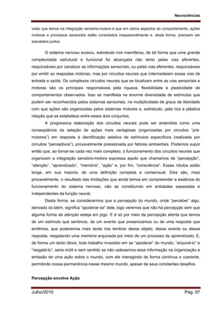 Neurociências
Julho/2010 Pág. 97
visão que temos na integração sensório-motora é que em vários aspectos do comportamento, ações
motoras e processos sensoriais estão conectados inseparavelmente e, desta forma, precisam ser
estudados juntos.
O sistema nervoso evoluiu, sobretudo nos mamíferos, de tal forma que uma grande
complexidade estrutural e funcional foi alcançada não tanto pelas vias aferentes,
responsáveis por canalizar as informações sensoriais, ou pelas vias eferentes, responsáveis
por emitir as respostas motoras, mas por circuitos neurais que intermedeiam essas vias de
entrada e saída. Os complexos circuitos neurais que se localizam entre as vias sensoriais e
motoras são os principais responsáveis pela riqueza, flexibilidade e plasticidade de
comportamentos observados. Isso se manifesta na enorme diversidade de estímulos que
podem ser reconhecidos pelos sistemas sensoriais, na multiplicidade de graus de liberdade
com que ações são organizadas pelos sistemas motores e, sobretudo, pela rica e plástica
relação que se estabelece entre esses dois conjuntos.
A progressiva elaboração dos circuitos neurais pode ser entendida como uma
conseqüência da seleção de ações mais vantajosas (organizadas por circuitos “pré-
motores”) em resposta à identificação seletiva de estímulos específicos (realizada por
circuitos “perceptivos”), provavelmente pressionada por fatores ambientais. Podemos supor
então que, ao tornar-se cada vez mais complexo, o funcionamento dos circuitos neurais que
organizam a integração sensório-motora expressa aquilo que chamamos de “percepção”,
“atenção”, “aprendizado”, “memória”, “ação” e, por fim, “consciência”. Esses rótulos estão
longe, em sua maioria, de uma definição completa e consensual. Eles são, mais
provavelmente, o resultado das limitações que ainda temos em compreender a essência do
funcionamento do sistema nervoso, não se constituindo em entidades separadas e
independentes da função neural.
Desta forma, se considerarmos que a percepção do mundo, onde “perceber” algo,
derivado do latim, significa “apoderar-se” dele, logo veremos que não há percepção sem que
alguma forma de atenção esteja em jogo. E é só por meio da percepção atenta que temos
de um estímulo que sentimos, de um evento que presenciamos ou de uma resposta que
emitimos, que poderemos mais tarde nos lembrar desse objeto, desse evento ou dessa
resposta, resgatando uma memória arquivada por meio de um processo de aprendizado. E,
de forma um tanto óbvia, todo trabalho investido em se “apoderar” do mundo, “arquivá-lo” e
“resgatá-lo”, seria inútil e sem sentido se não usássemos essa informação na organização e
emissão de uma ação sobre o mundo, com ele interagindo de forma contínua e coerente,
permitindo nossa permanência nesse mesmo mundo, apesar de seus constantes desafios.
Percepção envolve Ação
 