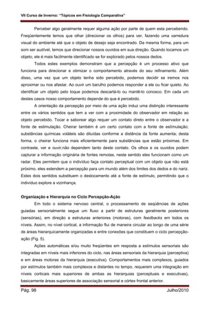 VII Curso de Inverno: “Tópicos em Fisiologia Comparativa”
Pág. 98 Julho/2010
Perceber algo geralmente requer alguma ação por parte de quem esta percebendo.
Freqüentemente temos que olhar (direcionar os olhos) para ver, fazendo uma varredura
visual do ambiente até que o objeto de desejo seja encontrado. Da mesma forma, para um
som ser audível, temos que direcionar nossos ouvidos em sua direção. Quando tocamos um
objeto, ele é mais facilmente identificado se for explorado pelos nossos dedos.
Todos estes exemplos demonstram que a percepção é um processo ativo que
funciona para direcionar e otimizar o comportamento através do seu refinamento. Além
disso, uma vez que um objeto tenha sido percebido, podemos decidir se iremos nos
aproximar ou nos afastar. Ao ouvir um barulho podemos responder a ele ou ficar quieto. Ao
identificar um objeto pelo toque podemos descartá-lo ou mantê-lo conosco. Em cada um
destes casos nosso comportamento depende do que é percebido.
A orientação da percepção por meio de uma ação induz uma distinção interessante
entre os vários sentidos que tem a ver com a proximidade do observador em relação ao
objeto percebido. Tocar e saborear algo requer um contato direto entre o observador e a
fonte de estimulação. Cheirar também é um certo contato com a fonte de estímulação;
substâncias químicas voláteis são diluídas conforme a distância da fonte aumenta; desta
forma, o cheirar funciona mais eficientemente para substâncias que estão próximas. Em
contraste, ver e ouvir,não dependem tanto deste contato. Os olhos e os ouvidos podem
capturar a informação originária de fontes remotas, neste sentido eles funcionam como um
radar. Eles permitem que o indivíduo faça contato perceptual com um objeto que não está
próximo, eles estendem a percepção para um mundo além dos limites dos dedos e do nariz.
Estes dois sentidos substituem o deslocamento até a fonte de estímulo, permitindo que o
indivíduo explore a vizinhança.
Organização e Hierarquia no Ciclo Percepção-Ação
Em todo o sistema nervoso central, o processamento de seqüências de ações
guiadas sensorialmente segue um fluxo a partir de estruturas geralmente posteriores
(sensórias), em direção a estruturas anteriores (motoras), com feedbacks em todos os
níveis. Assim, no nível cortical, a informação flui de maneira circular ao longo de uma série
de áreas hierarquicamente organizadas e entre conexões que constituem o ciclo percepção-
ação (Fig. 5).
Ações automáticas e/ou muito freqüentes em resposta a estímulos sensoriais são
integradas em níveis mais inferiores do ciclo, nas áreas sensoriais da hierarquia (perceptiva)
e em áreas motoras da hierarquia (executiva). Comportamentos mais complexos, guiados
por estímulos também mais complexos e distantes no tempo, requerem uma integração em
níveis corticais mais superiores de ambas as hierarquias (perceptuais e executivas),
basicamente áreas superiores de associação sensorial e córtex frontal anterior.
 