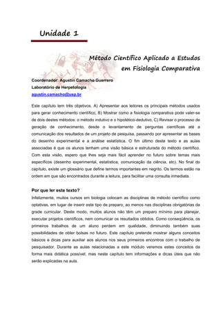 Unidade 1
Método Científico Aplicado a Estudos
em Fisiologia Comparativa
Coordenador: Agustín Camacho Guerrero
Laboratório de Herpetologia
agustin.camacho@usp.br
Este capítulo tem três objetivos. A) Apresentar aos leitores os principais métodos usados
para gerar conhecimento científico, B) Mostrar como a fisiologia comparativa pode valer-se
de dois destes métodos: o método indutivo e o hipotético-dedutivo, C) Revisar o processo de
geração de conhecimento, desde o levantamento de perguntas científicas até a
comunicação dos resultados de um projeto de pesquisa, passando por apresentar as bases
do desenho experimental e a análise estatística. O fim último deste texto e as aulas
associadas é que os alunos tenham uma visão básica e estruturada do método científico.
Com esta visão, espero que lhes seja mais fácil aprender no futuro sobre temas mais
específicos (desenho experimental, estatística, comunicação da ciência, etc). No final do
capítulo, existe um glossário que define termos importantes em negrito. Os termos estão na
ordem em que são encontrados durante a leitura, para facilitar uma consulta inmediata.
Por que ler este texto?
Infelizmente, muitos cursos em biologia colocam as disciplinas de método científico como
optativas, em lugar de inserir este tipo de preparo, ao menos nas disciplinas obrigatórias da
grade curricular. Deste modo, muitos alunos não têm um preparo mínimo para planejar,
executar projetos científicos, nem comunicar os resultados obtidos. Como conseqüência, os
primeiros trabalhos de um aluno perdem em qualidade, diminuindo também suas
possibilidades de obter bolsas no futuro. Este capítulo pretende mostrar alguns conceitos
básicos e dicas para auxiliar aos alunos nos seus primeiros encontros com o trabalho de
pesquisador. Durante as aulas relacionadas a este módulo veremos estes conceitos da
forma mais didática possível, mas neste capítulo tem informações e dicas úteis que não
serão explicadas na aula.
 