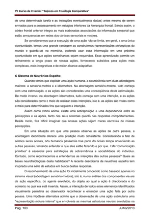 VII Curso de Inverno: “Tópicos em Fisiologia Comparativa”
Pág. 100 Julho/2010
de uma determinada tarefa e as instruções eventualmente dadas) antes mesmo de serem
enviados para o processamento em estágios inferiores da hierarquia frontal. Sendo assim, o
córtex frontal anterior integra as mais elaboradas associações da informação sensorial que
estão armazenadas em redes dos córtices sensoriais e motores.
Se considerarmos que a execução de uma ação não se limita, em geral, a uma única
oportunidade, temos uma grande vantagem ao construirmos representações perceptivas do
mundo e guardá-las na memória, podendo usar essa informação em uma próxima
oportunidade em que ações semelhantes sejam requeridas. Esse aprendizado permite um
refinamento a longo prazo de nossas ações, fornecendo subsídios para ações mais
complexas, mais integrativas e de maior alcance adaptativo.
O Sistema de Neurônios Espelho
Quando temos que explicar uma ação humana, a neurociência tem duas abordagens
maiores: a sensório-motora e a ideomotora. Na abordagem sensório-motora, tudo começa
com uma estimulação, e as ações são consideradas uma conseqüência desta estimulação.
De modo inverso, na abordagem ideomotora, tudo começa com uma intenção, e as ações
são consideradas como o meio de realizar estas intenções, isto é, as ações são vistas como
o meio para determinados fins que seguem a intenção.
Assim como vimos acima, existe uma sobreposição e uma dependência entre as
percepções e as ações, tanto nos seus sistemas quanto nas respostas comportamentais.
Desde modo, fica difícil imaginar que nossas ações sejam meras escravas de nossas
percepções.
Em uma situação em que uma pessoa observa as ações de outra pessoa, a
abordagem ideomotora oferece uma predição muito consistente. Considerando o fato de
sermos seres sociais, nós humanos passamos boa parte do nosso tempo observando as
outras pessoas, tentando entender o que elas estão fazendo e por que. Esta “comunicação
primitiva” é essencial para estratégias de sobrevivência e sociabilidade do indivíduo.
Contudo, como reconhecemos e entendemos as intenções das outras pessoas? Quais as
bases neurofisiológicas desta habilidade? A recente descoberta de neurônios espelho tem
inspirado uma série de estudos em busca destas respostas.
O reconhecimento de uma ação foi inicialmente concebido como baseado apenas no
sistema visual (abordagem sensório-motora); isto é, numa análise dos componentes visuais
da ação específica, do agente envolvido, do objeto ao qual a ação é direcionada e do
contexto no qual ela está inserida. Assim, a interação de todos estes elementos identificados
visualmente permitiria ao observador reconhecer e entender uma ação feita por outra
pessoa. Uma hipótese alternativa admite que a observação de uma ação estimularia uma
“representação motora interna” que envolveria as mesmas estruturas neurais envolvidas na
 