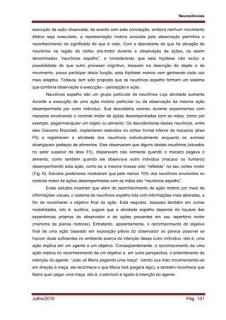 Neurociências
Julho/2010 Pág. 101
execução da ação observada; de acordo com esta concepção, embora nenhum movimento
efetivo seja executado, a representação motora evocada pela observação permitiria o
reconhecimento do significado do que é visto. Com a descoberta de que há ativação de
neurônios na região do córtex pré-motor durante a observação de ações, os assim
denominados “neurônios espelho”, e considerando que esta hipótese não exclui a
possibilidade de que outro processo cognitivo, baseado na descrição do objeto e do
movimento, possa participar desta função, esta hipótese motora vem ganhando cada vez
mais adeptos. Todavia, tem sido proposto que os neurônios espelho formam um sistema
que combina observação e execução – percepção e ação.
Neurônios espelho são um grupo particular de neurônios cuja atividade aumenta
durante a execução de uma ação motora particular ou da observação da mesma ação
desempenhada por outro indivíduo. Sua descoberta ocorreu durante experimentos com
macacos envolvendo o controle motor de ações desempenhadas com as mãos, como por
exemplo, pegar/manipular um objeto ou alimento. Os descobridores destes neurônios, entre
eles Giacomo Rizzolatti, implantaram eletrodos no córtex frontal inferior de macacos (área
F5) e registraram a atividade dos neurônios individualmente enquanto os animais
alcançavam pedaços de alimentos. Eles observaram que alguns destes neurônios (situados
no setor superior da área F5), disparavam não somente quando o macaco pegava o
alimento, como também quando ele observava outro indivíduo (macaco ou humano)
desempenhando esta ação, como se a mesma tivesse sido “refletida” no seu córtex motor
(Fig. 6). Estudos posteriores mostraram que pelo menos 10% dos neurônios envolvidos no
controle motor de ações desempenhadas com as mãos são “neurônios espelho”.
Estes estudos mostram que além do reconhecimento da ação motora por meio de
informações visuais, o sistema de neurônios espelho lida com informações mais abstratas, a
fim de reconhecer o objetivo final da ação. Esta resposta, baseada também em outras
modalidades, isto é, auditiva, sugere que a atividade espelho depende da riqueza das
experiências próprias do observador e de ações presentes em seu repertório motor
(memória de planos motores). Entretanto, aparentemente, o reconhecimento do objetivo
final de uma ação baseado em exposição prévia do observador só parece possível se
houver dicas suficientes no ambiente acerca da intenção desse outro indivíduo. Isto é, uma
ação implica em um agente e um objetivo. Conseqüentemente, o reconhecimento de uma
ação implica no reconhecimento de um objetivo e, em outra perspectiva, o entendimento da
intenção do agente: “João vê Maria pegando uma maça”. Vendo sua mão movimentando-se
em direção à maça, ele reconhece o que Maria fará (pegará algo), e também reconhece que
Maria quer pegar uma maça, isto é, o estímulo é ligado à intenção do agente.
 