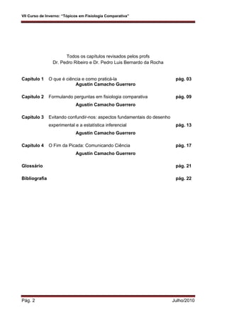 VII Curso de Inverno: “Tópicos em Fisiologia Comparativa”
Pág. 2 Julho/2010
Todos os capítulos revisados pelos profs
Dr. Pedro Ribeiro e Dr. Pedro Luis Bernardo da Rocha
Capítulo 1 O que é ciência e como praticá-la pág. 03
Agustín Camacho Guerrero
Capítulo 2 Formulando perguntas em fisiologia comparativa pág. 09
Agustín Camacho Guerrero
Capítulo 3 Evitando confundir-nos: aspectos fundamentais do desenho
experimental e a estatística inferencial pág. 13
Agustín Camacho Guerrero
Capítulo 4 O Fim da Picada: Comunicando Ciência pág. 17
Agustín Camacho Guerrero
Glossário pág. 21
Bibliografia pág. 22
 