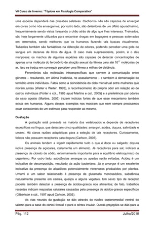 VII Curso de Inverno: “Tópicos em Fisiologia Comparativa”
Pág. 112 Julho/2010
uma espécie dependerá das pressões seletivas. Cachorros não são capazes de enxergar
em cores como nós enxergamos; por outro lado, são detentores de um olfato apuradíssimo,
frequentemente sendo vistos farejando o chão atrás de algo que lhes interessa. Treinados,
são hoje largamente utilizados para encontrar drogas em bagagens e pessoas soterradas
em terremotos, sendo melhores que os humanos fazendo tais buscas visualmente.
Tubarões também são fantásticos na detecção de odores, podendo perceber uma gota de
sangue em dezenas de litros de água. O caso mais surpreendente, porém, é o das
mariposas: os machos de algumas espécies são capazes de detectar concentrações de
apenas uma molécula do feromônio de atração sexual da fêmea para até 1017
moléculas de
ar. Isso se traduz em conseguir perceber uma fêmea a milhas de distância.
Feromônios são moléculas intraespecíficas que servem à comunicação entre
gêneros – resultando, em última instância, no acasalamento – e também à demarcação de
território entre indivíduos. Fatos como a coincidência do ciclo menstrual entre mulheres que
moram juntas (Weller e Weller, 1995), o reconhecimento do próprio odor em relação ao de
outros indivíduos (Porter e col., 1986 apud Martins e col., 2005) e a preferência por odores
do sexo oposto (Martins, 2005) trazem indícios fortes de que esse mecanismo também
exista em humanos. Alguns desses exemplos nos mostram que nem sempre precisamos
estar conscientes de um estímulo para responder ao mesmo.
Gustação
A gustação está presente na maioria dos vertebrados e depende de receptores
específicos na língua, que detectam cinco qualidades: amargor, acidez, doçura, salinidade e
umami. Há claras razões adaptativas para a seleção de tais receptores. Curiosamente,
felinos não possuem receptores para doçura (Carlson, 2005).
Os animais tendem a ingerir rapidamente tudo o que é doce ou salgado; doçura
indica presença de açúcares, claramente um alimento. Já receptores para sal, indicam a
presença de cloreto de sódio, extremamente importante para o equilíbrio eletroquímico do
organismo. Por outro lado, substâncias amargas ou azedas serão evitadas. Acidez é um
indicativo de decomposição, resultado da ação bacteriana. Já o amargor é um excelente
indicativo da presença de alcalóides potencialmente venenosos produzidos por plantas.
Umami é um sabor relacionado à presença de glutamato monossódico, substância
naturalmente presente em carnes, queijos e alguns vegetais. Um sexto tipo de receptor
poderia também detectar a presença de ácidos-graxos nos alimentos; de fato, trabalhos
recentes indicam respostas celulares causadas pela presença de ácidos-graxos específicos
(Gilbertson e col., 1997 apud Carlson, 2005).
As vias neurais da gustação se dão através do núcleo posteromedial ventral do
tálamo para a base do córtex frontal e para o córtex insular. Outras projeções se dão para a
 