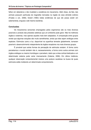VII Curso de Inverno: “Tópicos em Fisiologia Comparativa”
Pág. 114 Julho/2010
falhar em detectá-la e não invalidam a existência do mecanismo. Além disso, de fato, tais
animais possuem partículas de magnetita inervadas na região do osso etmóide (crânio)
(Freake e col., 2006). Eckert (1983) relata evidências de que ele possa existir em
salamandras, enguias e até mesmo bactérias.
Conclusões
Os mecanismos sensoriais empregados pelos organismos são os mais diversos
possíveis e produto das pressões seletivas que um ambiente pode gerar. Não há melhores
órgãos e sistemas, mas apenas aqueles mais bem adaptados. A comparação entre grupos
revela que algumas soluções são muito semelhantes, ainda que elas sejam análogas entre
espécies. Estímulos como a luz, disponível na superfície terrestre globalmente, tornaram
possível o desenvolvimento independente de órgãos receptores nos mais diversos grupos.
É provável que outras formas de percepção de estímulos existam. A forma como
percebemos o mundo também não é, necessariamente, a forma como outros animais com
órgãos análogos ou mesmo homólogos o percebem, dado que a área cortical dedicada a um
determinado sistema pode variar imensamente (Catania, 2006). Em última instância,
qualquer observação comportamental merece uma postura cautelosa na busca de quais
estímulos estão moldando um determinado comportamento.
 