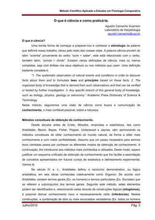 Método Científico Aplicado a Estudos em Fisiologia Comparativa
Julho/2010 Pág. 3
O que é ciência e como praticá-la.
Agustín Camacho Guerrero
Laboratório de Herpetologia
agustin.camacho@usp.br
O que é ciência?
Uma bonita forma de começar a preparar-nos é conhecer a etimologia da palavra
que definirá nosso trabalho, talvez pelo resto das nossas vidas. A palavra ciência provém do
latim “scientia” proveniente do verbo “scire = saber”, este está relacionado com o verbo,
também latim, “scindo = dividir”. Existem várias definições de ciência, mais ou menos
completas, seja com ênfase nos seus objetivos ou nos métodos que usam. Uma definição
bastante completa é:
“1. The systematic observation of natural events and conditions in order to discover
facts about them and to formulate laws and principles based on these facts. 2. The
organized body of knowledge that is derived from such observations and that can be verified
or tested by further investigation. 3. Any specific branch of this general body of knowledge,
such as biology, physics, geology or astronomy.” Academic Press Dictionary of Science &
Technology.
Neste módulo, seguiremos uma visão de ciência como busca e comunicação de
conhecimento, o mais confiável possível, sobre a natureza.
Métodos conceituais de obtenção do conhecimento.
Desde séculos antes de Cristo, filósofos, empiristas e estatísticos, tais como
Aristóteles, Bacon, Bayes, Fisher, Popper, Underwood e Jaynes, vêm aprimorando os
métodos conceituais de obter conhecimento do mundo natural, de forma a obter mais
conhecimento e com maior confiabilidade. Assumo que um passo necessário para sermos
bons cientistas passa por conhecer os diferentes modos de obtenção de conhecimento. A
continuação, lhe introduzirei aos métodos mais conhecidos e utilizados. Deste modo, espero
justificar um esquema unificado de obtenção de conhecimento que lhe facilite a assimilação
de conceitos apresentados em futuros cursos de estatística e delineamento experimental.
Vamos lá:
No século IV a. c., Aristóteles definiu o raciocínio demonstrativo, ou lógica
aristotélica, em seis obras conhecidas coletivamente como Organon. De acordo com
Aristóteles, existem termos gerais (Ex. os homens) e termos particulares (Ex. Socrates) que
se referem a subconjuntos dos termos gerais. Segundo este método, estes elementos
podem ser identificados e, relacionando estes através de construções lógicas (silogismos),
é possível derivar conhecimento novo e necessariamente certo (inferências). Nestas
construções, a combinação de dois ou mais enunciados verdadeiros (Ex. todos os homens
 
