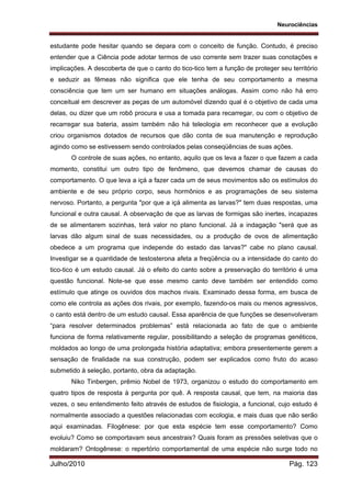 Neurociências
Julho/2010 Pág. 123
estudante pode hesitar quando se depara com o conceito de função. Contudo, é preciso
entender que a Ciência pode adotar termos de uso corrente sem trazer suas conotações e
implicações. A descoberta de que o canto do tico-tico tem a função de proteger seu território
e seduzir as fêmeas não significa que ele tenha de seu comportamento a mesma
consciência que tem um ser humano em situações análogas. Assim como não há erro
conceitual em descrever as peças de um automóvel dizendo qual é o objetivo de cada uma
delas, ou dizer que um robô procura e usa a tomada para recarregar, ou com o objetivo de
recarregar sua bateria, assim também não há teleologia em reconhecer que a evolução
criou organismos dotados de recursos que dão conta de sua manutenção e reprodução
agindo como se estivessem sendo controlados pelas conseqüências de suas ações.
O controle de suas ações, no entanto, aquilo que os leva a fazer o que fazem a cada
momento, constitui um outro tipo de fenômeno, que devemos chamar de causas do
comportamento. O que leva a içá a fazer cada um de seus movimentos são os estímulos do
ambiente e de seu próprio corpo, seus hormônios e as programações de seu sistema
nervoso. Portanto, a pergunta "por que a içá alimenta as larvas?" tem duas respostas, uma
funcional e outra causal. A observação de que as larvas de formigas são inertes, incapazes
de se alimentarem sozinhas, terá valor no plano funcional. Já a indagação "será que as
larvas dão algum sinal de suas necessidades, ou a produção de ovos de alimentação
obedece a um programa que independe do estado das larvas?" cabe no plano causal.
Investigar se a quantidade de testosterona afeta a freqüência ou a intensidade do canto do
tico-tico é um estudo causal. Já o efeito do canto sobre a preservação do território é uma
questão funcional. Note-se que esse mesmo canto deve também ser entendido como
estímulo que atinge os ouvidos dos machos rivais. Examinado dessa forma, em busca de
como ele controla as ações dos rivais, por exemplo, fazendo-os mais ou menos agressivos,
o canto está dentro de um estudo causal. Essa aparência de que funções se desenvolveram
“para resolver determinados problemas” está relacionada ao fato de que o ambiente
funciona de forma relativamente regular, possibilitando a seleção de programas genéticos,
moldados ao longo de uma prolongada história adaptativa; embora presentemente gerem a
sensação de finalidade na sua construção, podem ser explicados como fruto do acaso
submetido à seleção, portanto, obra da adaptação.
Niko Tinbergen, prêmio Nobel de 1973, organizou o estudo do comportamento em
quatro tipos de resposta à pergunta por quê. A resposta causal, que tem, na maioria das
vezes, o seu entendimento feito através de estudos de fisiologia, a funcional, cujo estudo é
normalmente associado a questões relacionadas com ecologia, e mais duas que não serão
aqui examinadas. Filogênese: por que esta espécie tem esse comportamento? Como
evoluiu? Como se comportavam seus ancestrais? Quais foram as pressões seletivas que o
moldaram? Ontogênese: o repertório comportamental de uma espécie não surge todo no
 