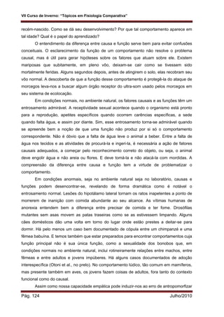 VII Curso de Inverno: “Tópicos em Fisiologia Comparativa”
Pág. 124 Julho/2010
recém-nascido. Como se dá seu desenvolvimento? Por que tal comportamento aparece em
tal idade? Qual é o papel do aprendizado?
O entendimento da diferença entre causa e função serve bem para evitar confusões
conceituais. O esclarecimento da função de um comportamento não resolve o problema
causal, mas é útil para gerar hipóteses sobre os fatores que atuam sobre ele. Existem
mariposas que subitamente, em pleno vôo, deixam-se cair como se tivessem sido
mortalmente feridas. Alguns segundos depois, antes de atingirem o solo, elas recobram seu
vôo normal. A descoberta de que a função desse comportamento é protegê-la do ataque de
morcegos leva-nos a buscar algum órgão receptor do ultra-som usado pelos morcegos em
seu sistema de ecolocação.
Em condições normais, no ambiente natural, os fatores causais e as funções têm um
entrosamento admirável. A receptividade sexual acontece quando o organismo está pronto
para a reprodução, apetites específicos quando ocorrem carências específicas, a sede
quando falta água, e assim por diante. Sim, esse entrosamento torna-se admirável quando
se apreende bem a noção de que uma função não produz por si só o comportamento
correspondente. Não é óbvio que a falta de água leve o animal a beber. Entre a falta de
água nos tecidos e as atividades de procurá-la e ingeri-la, é necessária a ação de fatores
causais adequados, a começar pelo reconhecimento correto do objeto, ou seja, o animal
deve engolir água e não areia ou flores. E deve tomá-la e não atacá-la com mordidas. A
compreensão da diferença entre causa e função tem a virtude de problematizar o
comportamento.
Em condições anormais, seja no ambiente natural seja no laboratório, causas e
funções podem desencontrar-se, revelando de forma dramática como é notável o
entrosamento normal. Lesões do hipotálamo lateral tornam os ratos inapetentes a ponto de
morrerem de inanição com comida abundante ao seu alcance. As vítimas humanas de
anorexia entendem bem a diferença entre precisar de comida e ter fome. Drosófilas
mutantes sem asas movem as patas traseiras como se as estivessem limpando. Alguns
cães domésticos dão uma volta em torno do lugar onde estão prestes a deitar-se para
dormir. Há pelo menos um caso bem documentado de cópula entre um chimpanzé e uma
fêmea babuína. E temos também que estar preparados para encontrar comportamentos cuja
função principal não é sua única função, como a sexualidade dos bonobos que, em
condições normais no ambiente natural, inclui rotineiramente relações entre machos, entre
fêmeas e entre adultos e jovens impúberes. Há alguns casos documentados de adoção
interespecífica (Otoni et al., no prelo). No comportamento lúdico, tão comum em mamíferos,
mas presente também em aves, os jovens fazem coisas de adultos, fora tanto do contexto
funcional como do causal.
Assim como nossa capacidade empática pode induzir-nos ao erro de antropomorfizar
 