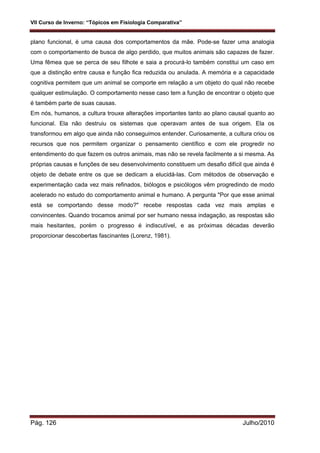VII Curso de Inverno: “Tópicos em Fisiologia Comparativa”
Pág. 126 Julho/2010
plano funcional, é uma causa dos comportamentos da mãe. Pode-se fazer uma analogia
com o comportamento de busca de algo perdido, que muitos animais são capazes de fazer.
Uma fêmea que se perca de seu filhote e saia a procurá-lo também constitui um caso em
que a distinção entre causa e função fica reduzida ou anulada. A memória e a capacidade
cognitiva permitem que um animal se comporte em relação a um objeto do qual não recebe
qualquer estimulação. O comportamento nesse caso tem a função de encontrar o objeto que
é também parte de suas causas.
Em nós, humanos, a cultura trouxe alterações importantes tanto ao plano causal quanto ao
funcional. Ela não destruiu os sistemas que operavam antes de sua origem. Ela os
transformou em algo que ainda não conseguimos entender. Curiosamente, a cultura criou os
recursos que nos permitem organizar o pensamento científico e com ele progredir no
entendimento do que fazem os outros animais, mas não se revela facilmente a si mesma. As
próprias causas e funções de seu desenvolvimento constituem um desafio difícil que ainda é
objeto de debate entre os que se dedicam a elucidá-las. Com métodos de observação e
experimentação cada vez mais refinados, biólogos e psicólogos vêm progredindo de modo
acelerado no estudo do comportamento animal e humano. A pergunta "Por que esse animal
está se comportando desse modo?" recebe respostas cada vez mais amplas e
convincentes. Quando trocamos animal por ser humano nessa indagação, as respostas são
mais hesitantes, porém o progresso é indiscutível, e as próximas décadas deverão
proporcionar descobertas fascinantes (Lorenz, 1981).
 