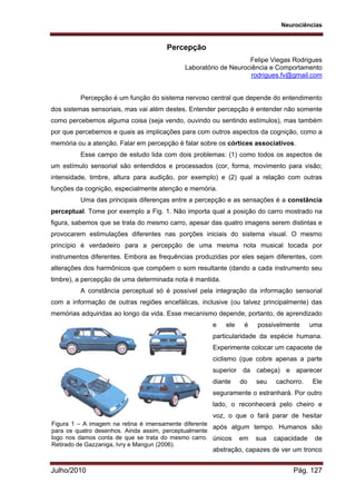 Neurociências
Julho/2010 Pág. 127
Percepção
Felipe Viegas Rodrigues
Laboratório de Neurociência e Comportamento
rodrigues.fv@gmail.com
Percepção é um função do sistema nervoso central que depende do entendimento
dos sistemas sensoriais, mas vai além destes. Entender percepção é entender não somente
como percebemos alguma coisa (seja vendo, ouvindo ou sentindo estímulos), mas também
por que percebemos e quais as implicações para com outros aspectos da cognição, como a
memória ou a atenção. Falar em percepção é falar sobre os córtices associativos.
Esse campo de estudo lida com dois problemas: (1) como todos os aspectos de
um estímulo sensorial são entendidos e processados (cor, forma, movimento para visão;
intensidade, timbre, altura para audição, por exemplo) e (2) qual a relação com outras
funções da cognição, especialmente atenção e memória.
Uma das principais diferenças entre a percepção e as sensações é a constância
perceptual. Tome por exemplo a Fig. 1. Não importa qual a posição do carro mostrado na
figura, sabemos que se trata do mesmo carro, apesar das quatro imagens serem distintas e
provocarem estimulações diferentes nas porções iniciais do sistema visual. O mesmo
princípio é verdadeiro para a percepção de uma mesma nota musical tocada por
instrumentos diferentes. Embora as frequências produzidas por eles sejam diferentes, com
alterações dos harmônicos que compõem o som resultante (dando a cada instrumento seu
timbre), a percepção de uma determinada nota é mantida.
A constância perceptual só é possível pela integração da informação sensorial
com a informação de outras regiões encefálicas, inclusive (ou talvez principalmente) das
memórias adquiridas ao longo da vida. Esse mecanismo depende, portanto, de aprendizado
e ele é possivelmente uma
particularidade da espécie humana.
Experimente colocar um capacete de
ciclismo (que cobre apenas a parte
superior da cabeça) e aparecer
diante do seu cachorro. Ele
seguramente o estranhará. Por outro
lado, o reconhecerá pelo cheiro e
voz, o que o fará parar de hesitar
após algum tempo. Humanos são
únicos em sua capacidade de
abstração, capazes de ver um tronco
Figura 1 – A imagem na retina é imensamente diferente
para os quatro desenhos. Ainda assim, perceptualmente
logo nos damos conta de que se trata do mesmo carro.
Retirado de Gazzaniga, Ivry e Mangun (2006).
 