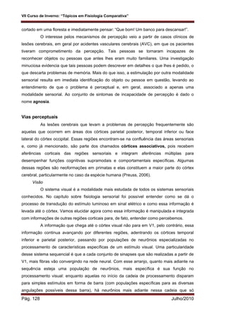 VII Curso de Inverno: “Tópicos em Fisiologia Comparativa”
Pág. 128 Julho/2010
cortado em uma floresta e imediatamente pensar: “Que bom! Um banco para descansar!”.
O interesse pelos mecanismos de percepção veio a partir de casos clínicos de
lesões cerebrais, em geral por acidentes vasculares cerebrais (AVC), em que os pacientes
tiveram comprometimento da percepção. Tais pessoas se tornaram incapazes de
reconhecer objetos ou pessoas que antes lhes eram muito familiares. Uma investigação
minuciosa evidencia que tais pessoas podem descrever em detalhes o que lhes é pedido, o
que descarta problemas de memória. Mais do que isso, a estimulação por outra modalidade
sensorial resulta em imediata identificação do objeto ou pessoa em questão, levando ao
entendimento de que o problema é perceptual e, em geral, associado a apenas uma
modalidade sensorial. Ao conjunto de sintomas de incapacidade de percepção é dado o
nome agnosia.
Vias perceptuais
As lesões cerebrais que levam a problemas de percepção frequentemente são
aquelas que ocorrem em áreas dos córtices parietal posterior, temporal inferior ou face
lateral do córtex occipital. Essas regiões encontram-se na confluência das áreas sensoriais
e, como já mencionado, são parte dos chamados córtices associativos, pois recebem
aferências corticais das regiões sensoriais e integram aferências múltiplas para
desempenhar funções cognitivas supramodais e comportamentais específicas. Algumas
dessas regiões são neoformações em primatas e elas constituem a maior parte do córtex
cerebral, particularmente no caso da espécie humana (Preuss, 2006).
Visão
O sistema visual é a modalidade mais estudada de todos os sistemas sensoriais
conhecidos. No capítulo sobre fisiologia sensorial foi possível entender como se dá o
processo de transdução do estímulo luminoso em sinal elétrico e como essa informação é
levada até o córtex. Vamos elucidar agora como essa informação é manipulada e integrada
com informações de outras regiões corticais para, de fato, entender como percebemos.
A informação que chega até o córtex visual não para em V1, pelo contrário, essa
informação continua avançando por diferentes regiões, adentrando os córtices temporal
inferior e parietal posterior, passando por populações de neurônios especializadas no
processamento de características específicas de um estímulo visual. Uma particularidade
desse sistema sequencial é que a cada conjunto de sinapses que são realizadas a partir de
V1, mais fibras vão convergindo na rede neural. Com esse arranjo, quanto mais adiante na
sequência esteja uma população de neurônios, mais específica é sua função no
processamento visual: enquanto aquelas no início da cadeia de processamento disparam
para simples estímulos em forma de barra (com populações específicas para as diversas
angulações possíveis dessa barra), há neurônios mais adiante nessa cadeia que só
 