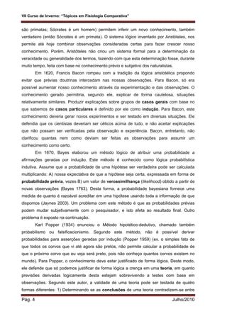 VII Curso de Inverno: “Tópicos em Fisiologia Comparativa”
Pág. 4 Julho/2010
são primatas; Sócrates é um homem) permitem inferir um novo conhecimento, também
verdadeiro (então Sócrates é um primata). O sistema lógico inventado por Aristóteles, nos
permite até hoje combinar observações consideradas certas para fazer crescer nosso
conhecimento. Porém, Aristóteles não criou um sistema formal para a determinação da
veracidade ou generalidade dos termos, fazendo com que esta determinação fosse, durante
muito tempo, feita com base no conhecimento prévio e subjetivo dos naturalistas.
Em 1620, Francis Bacon rompeu com a tradição da lógica aristotélica propondo
evitar que prévias doutrinas intercedam nas nossas observações. Para Bacon, só era
possível aumentar nosso conhecimento através da experimentação e das observações. O
conhecimento gerado permitiria, segundo ele, explicar de forma cautelosa, situações
relativamente similares. Produzir explicações sobre grupos de casos gerais com base no
que sabemos de casos particulares é definido por ele como indução. Para Bacon, este
conhecimento deveria gerar novos experimentos e ser testado em diversas situações. Ele
defendia que os cientistas deveriam ser céticos acima de tudo, e não aceitar explicações
que não possam ser verificadas pela observação e experiência. Bacon, entretanto, não
clarificou quantas nem como deviam ser feitas as observações para assumir um
conhecimento como certo.
Em 1670, Bayes elaborou um método lógico de atribuir uma probabilidade a
afirmações geradas por indução. Este método é conhecido como lógica probabilística
indutiva. Assume que a probabilidade de uma hipótese ser verdadeira pode ser calculada
multiplicando: A) nossa expectativa de que a hipótese seja certa, expressada em forma de
probabilidade prévia, vezes B) um valor de verossimilhança (likelihood) obtido a partir de
novas observações (Bayes 1763). Desta forma, a probabilidade bayesiana fornece uma
medida de quanto é razoável acreditar em uma hipótese usando toda a informação de que
dispomos (Jaynes 2003). Um problema com este método é que as probabilidades prévias
podem mudar subjetivamente com o pesquisador, e isto afeta ao resultado final. Outro
problema é exposto na continuação.
Karl Popper (1934) enunciou o Método hipotético-dedutivo, chamado também
probabilismo ou falsificacionismo. Segundo este método, não é possível derivar
probabilidades para asserções geradas por indução (Popper 1959) (ex. o simples fato de
que todos os corvos que vi até agora são pretos, não permite calcular a probabilidade de
que o próximo corvo que eu veja será preto, pois não conheço quantos corvos existem no
mundo). Para Popper, o conhecimento deve estar justificado de forma lógica. Deste modo,
ele defende que só podemos justificar de forma lógica a crença em uma teoria, em quanto
previsões derivadas logicamente desta estejam sobrevivendo a testes com base em
observações. Segundo este autor, a validade de uma teoria pode ser testada de quatro
formas diferentes: 1) Determinando se as conclusões de uma teoria contradizem-se entre
 