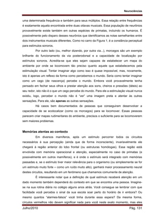 Neurociências
Julho/2010 Pág. 131
uma determinada frequência e também para seus múltiplos. Essa relação entre frequências
é exatamente aquela encontrada entre duas oitavas musicais. Essa população de neurônios
provavelmente existe também em outras espécies de primatas, incluindo os humanos. É
possivelmente pelo disparo desses neurônios que identificamos as notas semelhantes entre
dois instrumentos musicais diferentes. Como no carro da Figura 1, é a constância perceptual
para estímulos sonoros.
Por outro lado (ou, melhor dizendo, por outra via...), morcegos são um exemplo
brilhante do funcionamento da via posterodorsal e a capacidade de localização por
estímulos sonoros. Acredita-se que eles sejam capazes de estabelecer um mapa do
ambiente por onde se locomovem tão preciso quanto aquele que estabelecemos pela
estimulação visual. Tentar imaginar algo como isso é quase impossível, mas, novamente,
isto é apenas um reflexo da forma como percebemos o mundo. Seria como tentar imaginar
como um cego (de nascença) percebe o mundo. Embora você provavelmente tenha
pensado em fechar seus olhos e prestar atenção aos sons, cheiros e pressões (táteis) ao
seu redor, isto não é o que um cego percebe do mundo. Para ele a estimulação visual nunca
existiu, logo, perceber o mundo não é “ver” uma imagem preta e atentar às outras
sensações. Para ele, são apenas as outras sensações.
Há casos bem documentados de pessoas que conseguiram desenvolver a
capacidade de se ecolocalizar (como os morcegos) para se locomover. Essas pessoas
parecem criar mapas rudimentares do ambiente, precisos o suficiente para se locomoverem
sem maiores problemas.
Memórias atentas ao contexto
Em diversos mamíferos, após um estímulo percorrer todos os circuitos
necessários à sua percepção (ainda que de forma inconsciente), invariavelmente ele
chegará à região anterior do lobo frontal (ou estruturas homólogas). Essa região está
envolvida com memória operacional e atenção, especialmente no caso de primatas (e
possivelmente em outros mamíferos), e é onde o estímulo será integrado com memórias
passadas e, se o estímulo tiver maior relevância para o organismo (ou simplesmente se for
um estímulo muito forte – como um ruído muito alto), ganhará maior processamento neural
destes circuitos, resultando em um fenômeno que chamamos comumente de atenção.
É interessante notar que a definição de qual estímulo receberá atenção em um
dado momento também dependerá do contexto em que se encontra uma pessoa. Imagine-
se na sua rotina diária no colégio alguns anos atrás. Você consegue se lembrar com que
facilidade você percebia o sinal da sua escola soar perto do horário de ir embora? Ou
mesmo quantos “alarmes-falsos” você tinha durante essa espera? Da mesma forma,
círculos vermelhos não devem significar nada para você neste exato momento, mas eles
 