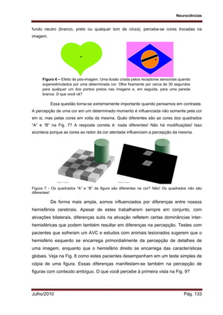 Neurociências
Julho/2010 Pág. 133
fundo neutro (branco, preto ou qualquer tom de cinza), perceba-se cores trocadas na
imagem.
Figura 6 – Efeito de pós-imagem. Uma ilusão criada pelos receptores sensoriais quando
superestimulados por uma determinada cor. Olhe fixamente por cerca de 30 segundos
para qualquer um dos pontos pretos nas imagens e, em seguida, para uma parede
branca. O que você vê?
Essa questão torna-se extremamente importante quando pensamos em contraste.
A percepção de uma cor em um determinado momento é influenciada não somente pela cor
em si, mas pelas cores em volta da mesma. Quão diferentes são as cores dos quadrados
“A” e “B” na Fig. 7? A resposta correta é: nada diferentes! Não há modificações! Isso
acontece porque as cores ao redor da cor atentada influenciam a percepção da mesma.
Figura 7 - Os quadrados “A” e “B” da figura são diferentes na cor? Não! Os quadrados não são
diferentes!
De forma mais ampla, somos influenciados por diferenças entre nossos
hemisférios cerebrais. Apesar de estes trabalharem sempre em conjunto, com
ativações bilaterais, diferenças sutis na ativação refletem certas dominâncias inter-
hemisféricas que podem também resultar em diferenças na percepção. Testes com
pacientes que sofreram um AVC e estudos com animais lesionados sugerem que o
hemisfério esquerdo se encarrega primordialmente da percepção de detalhes de
uma imagem, enquanto que o hemisfério direito se encarrega das características
globais. Veja na Fig. 8 como estes pacientes desempenham em um teste simples de
cópia de uma figura. Essas diferenças manifestam-se também na percepção de
figuras com conteúdo ambíguo. O que você percebe à primeira vista na Fig. 9?
 