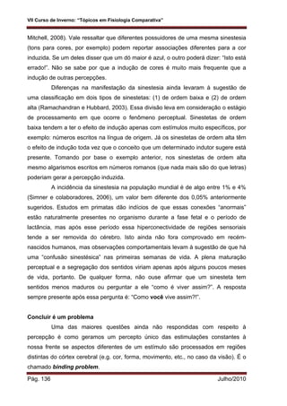 VII Curso de Inverno: “Tópicos em Fisiologia Comparativa”
Pág. 136 Julho/2010
Mitchell, 2008). Vale ressaltar que diferentes possuidores de uma mesma sinestesia
(tons para cores, por exemplo) podem reportar associações diferentes para a cor
induzida. Se um deles disser que um dó maior é azul, o outro poderá dizer: “Isto está
errado!”. Não se sabe por que a indução de cores é muito mais frequente que a
indução de outras percepções.
Diferenças na manifestação da sinestesia ainda levaram à sugestão de
uma classificação em dois tipos de sinestetas: (1) de ordem baixa e (2) de ordem
alta (Ramachandran e Hubbard, 2003). Essa divisão leva em consideração o estágio
de processamento em que ocorre o fenômeno perceptual. Sinestetas de ordem
baixa tendem a ter o efeito de indução apenas com estímulos muito específicos, por
exemplo: números escritos na língua de origem. Já os sinestetas de ordem alta têm
o efeito de indução toda vez que o conceito que um determinado indutor sugere está
presente. Tomando por base o exemplo anterior, nos sinestetas de ordem alta
mesmo algarismos escritos em números romanos (que nada mais são do que letras)
poderiam gerar a percepção induzida.
A incidência da sinestesia na população mundial é de algo entre 1% e 4%
(Simner e colaboradores, 2006), um valor bem diferente dos 0,05% anteriormente
sugeridos. Estudos em primatas dão indícios de que essas conexões “anormais”
estão naturalmente presentes no organismo durante a fase fetal e o período de
lactância, mas após esse período essa hiperconectividade de regiões sensoriais
tende a ser removida do cérebro. Isto ainda não fora comprovado em recém-
nascidos humanos, mas observações comportamentais levam à sugestão de que há
uma “confusão sinestésica” nas primeiras semanas de vida. A plena maturação
perceptual e a segregação dos sentidos viriam apenas após alguns poucos meses
de vida, portanto. De qualquer forma, não ouse afirmar que um sinesteta tem
sentidos menos maduros ou perguntar a ele “como é viver assim?”. A resposta
sempre presente após essa pergunta é: “Como você vive assim?!”.
Concluir é um problema
Uma das maiores questões ainda não respondidas com respeito à
percepção é como geramos um percepto único das estimulações constantes à
nossa frente se aspectos diferentes de um estímulo são processados em regiões
distintas do córtex cerebral (e.g. cor, forma, movimento, etc., no caso da visão). É o
chamado binding problem.
 