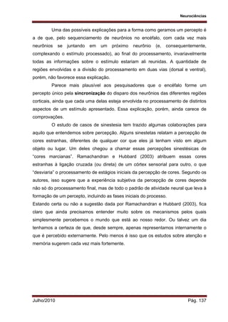 Neurociências
Julho/2010 Pág. 137
Uma das possíveis explicações para a forma como geramos um percepto é
a de que, pelo sequenciamento de neurônios no encéfalo, com cada vez mais
neurônios se juntando em um próximo neurônio (e, consequentemente,
complexando o estímulo processado), ao final do processamento, invariavelmente
todas as informações sobre o estímulo estariam ali reunidas. A quantidade de
regiões envolvidas e a divisão do processamento em duas vias (dorsal e ventral),
porém, não favorece essa explicação.
Parece mais plausível aos pesquisadores que o encéfalo forme um
percepto único pela sincronização do disparo dos neurônios das diferentes regiões
corticais, ainda que cada uma delas esteja envolvida no processamento de distintos
aspectos de um estímulo apresentado. Essa explicação, porém, ainda carece de
comprovações.
O estudo de casos de sinestesia tem trazido algumas colaborações para
aquilo que entendemos sobre percepção. Alguns sinestetas relatam a percepção de
cores estranhas, diferentes de qualquer cor que eles já tenham visto em algum
objeto ou lugar. Um deles chegou a chamar essas percepções sinestésicas de
“cores marcianas”. Ramachandran e Hubbard (2003) atribuem essas cores
estranhas à ligação cruzada (ou direta) de um córtex sensorial para outro, o que
“desviaria” o processamento de estágios iniciais da percepção de cores. Segundo os
autores, isso sugere que a experiência subjetiva da percepção de cores depende
não só do processamento final, mas de todo o padrão de atividade neural que leva à
formação de um percepto, incluindo as fases iniciais do processo.
Estando certa ou não a sugestão dada por Ramachandran e Hubbard (2003), fica
claro que ainda precisamos entender muito sobre os mecanismos pelos quais
simplesmente percebemos o mundo que está ao nosso redor. Ou talvez um dia
tenhamos a certeza de que, desde sempre, apenas representamos internamente o
que é percebido externamente. Pelo menos é isso que os estudos sobre atenção e
memória sugerem cada vez mais fortemente.
 