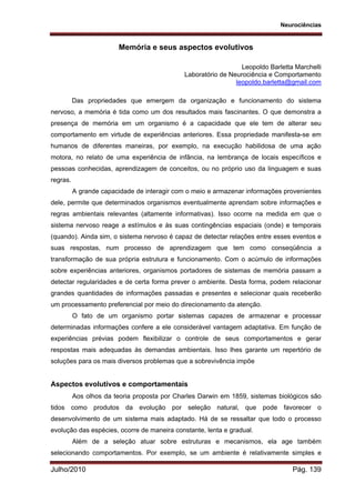 Neurociências
Julho/2010 Pág. 139
Memória e seus aspectos evolutivos
Leopoldo Barletta Marchelli
Laboratório de Neurociência e Comportamento
leopoldo.barletta@gmail.com
Das propriedades que emergem da organização e funcionamento do sistema
nervoso, a memória é tida como um dos resultados mais fascinantes. O que demonstra a
presença de memória em um organismo é a capacidade que ele tem de alterar seu
comportamento em virtude de experiências anteriores. Essa propriedade manifesta-se em
humanos de diferentes maneiras, por exemplo, na execução habilidosa de uma ação
motora, no relato de uma experiência de infância, na lembrança de locais específicos e
pessoas conhecidas, aprendizagem de conceitos, ou no próprio uso da linguagem e suas
regras.
A grande capacidade de interagir com o meio e armazenar informações provenientes
dele, permite que determinados organismos eventualmente aprendam sobre informações e
regras ambientais relevantes (altamente informativas). Isso ocorre na medida em que o
sistema nervoso reage a estímulos e às suas contingências espaciais (onde) e temporais
(quando). Ainda sim, o sistema nervoso é capaz de detectar relações entre esses eventos e
suas respostas, num processo de aprendizagem que tem como conseqüência a
transformação de sua própria estrutura e funcionamento. Com o acúmulo de informações
sobre experiências anteriores, organismos portadores de sistemas de memória passam a
detectar regularidades e de certa forma prever o ambiente. Desta forma, podem relacionar
grandes quantidades de informações passadas e presentes e selecionar quais receberão
um processamento preferencial por meio do direcionamento da atenção.
O fato de um organismo portar sistemas capazes de armazenar e processar
determinadas informações confere a ele considerável vantagem adaptativa. Em função de
experiências prévias podem flexibilizar o controle de seus comportamentos e gerar
respostas mais adequadas às demandas ambientais. Isso lhes garante um repertório de
soluções para os mais diversos problemas que a sobrevivência impõe
Aspectos evolutivos e comportamentais
Aos olhos da teoria proposta por Charles Darwin em 1859, sistemas biológicos são
tidos como produtos da evolução por seleção natural, que pode favorecer o
desenvolvimento de um sistema mais adaptado. Há de se ressaltar que todo o processo
evolução das espécies, ocorre de maneira constante, lenta e gradual.
Além de a seleção atuar sobre estruturas e mecanismos, ela age também
selecionando comportamentos. Por exemplo, se um ambiente é relativamente simples e
 