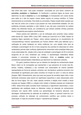 Método Científico Aplicado a Estudos em Fisiologia Comparativa
Julho/2010 Pág. 5
elas (Para este autor, você pode considerar “conclusões de uma teoria” sinônimo de
previsões, predições ou hipóteses). 2) Verificando a estrutura lógica da teoria, para
determinar se esta é empírica ou é uma tautologia; 3) Comparando com outras teorias
para saber se o fato de superar nossos testes suporia um avanço científico; 4) Testar
empiricamente as conclusões. Para testar as conclusões, Popper propõe testar aquelas que
vão mais de contra com a teoria e que possam ser mais severamente testadas. Um dos
problemas principais apontados a este método é que não gera crescimento da certeza
relativa nas diferentes teorias, por considerar-se que sempre existirão infinitas possíveis
teorias competindo para explicar cada fenômeno.
Outros autores tem defendido o uso da verificação para aumentar nossa certeza
sobre teorias (Ex. Sober 1999 e Lloyd 1987, citados por Lewin-koh et al. 2004). Apesar do
problema lógico apontado por Popper, vários autores baseiam-se no procedimento de
“verossemelhança máxima” popularizado por Fischer (Aldrich 1997) para defender que a
verificação de certas hipóteses em várias instâncias (ex. uma relação entre taxa de
ventilação e percentagem de O2 no fluxo sanguíneo dos pulmões foi observada em vários
vertebrados) permite obter confiança objetivamente mensurável sobre predições feitas para
novas observações (Ex. relação entre a taxa de ventilação e percentagem de O2 no torrente
sanguíneo de um novo vertebrado que ventila). A representação matemática destas
relações é comumente chamada de modelagem. Onde os modelos podem ser
considerados representações matemáticas que descrevem ou relacionam variáveis.
Em geral, podemos observar que os métodos de obtenção de conhecimento desde
Bacon valem se de concepções que representam o que pensamos do mundo real (Ex.
teorias, modelos, hipóteses) e seu contraste com observações do mesmo (também
representadas em forma de variáveis, amostras, etc). Na literatura, podemos encontrar uma
diversidade de significados para estes conceitos em função do autor e a área da ciência
(Suppes 1960). Pessoalmente, opino que para que grupos de conceitos sejam úteis e mais
facilmente ensináveis estes devem ter significados específicos e estar relacionados entre
eles de forma lógica. Por isto, neste capítulo combinei a relação entre modelo e teoria
proposta por Suppes (1960) e a relação entre modelo e hipótese proposta por Underwood
(1997). Desta forma estes conceitos ficam hierárquica e logicamente relacionados, e seus
significados são aceitáveis desde os diferentes modos de obtenção de conhecimento
(compare com Jaynes 2003, durante sua apresentação de raciocínio plausível, uma
abordagem verificacionista da obtenção de evidência). Assim, é possível inserir-los num
processo unificado de obtenção de conhecimento científico que combina teoria e
observação. O mapa de conceitos na figura 1 representa tais relações.
 